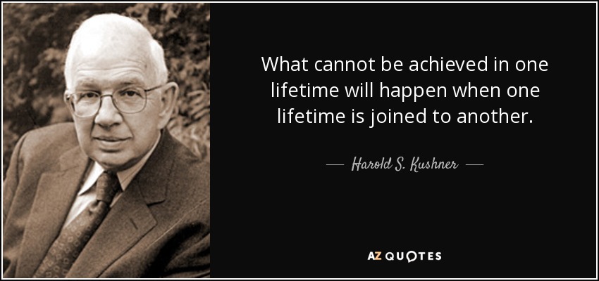 What cannot be achieved in one lifetime will happen when one lifetime is joined to another. - Harold S. Kushner