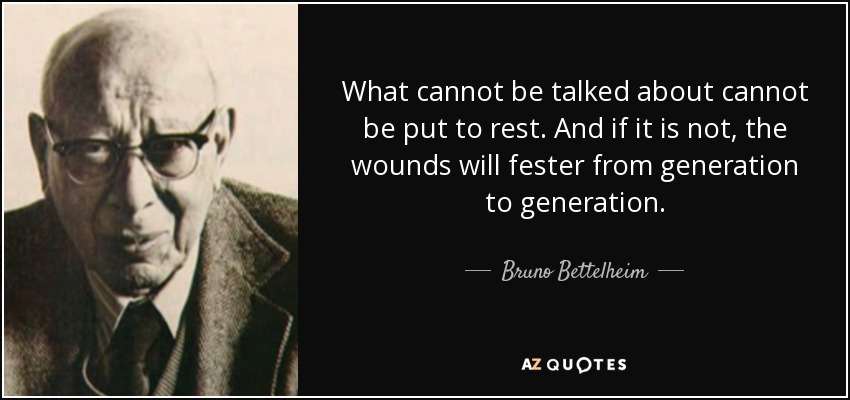 What cannot be talked about cannot be put to rest. And if it is not, the wounds will fester from generation to generation. - Bruno Bettelheim