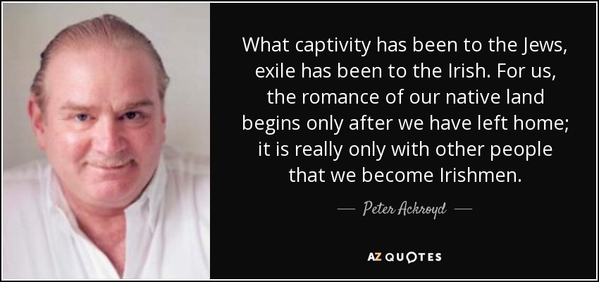 What captivity has been to the Jews, exile has been to the Irish. For us, the romance of our native land begins only after we have left home; it is really only with other people that we become Irishmen. - Peter Ackroyd