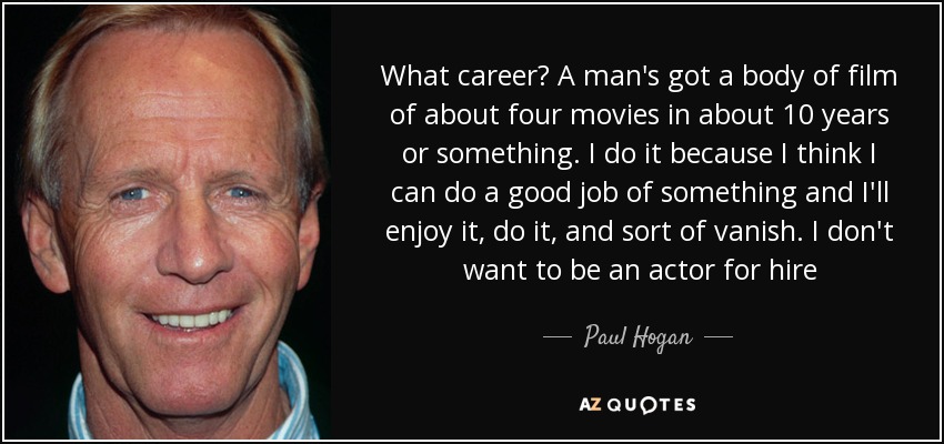 What career? A man's got a body of film of about four movies in about 10 years or something. I do it because I think I can do a good job of something and I'll enjoy it, do it, and sort of vanish. I don't want to be an actor for hire - Paul Hogan