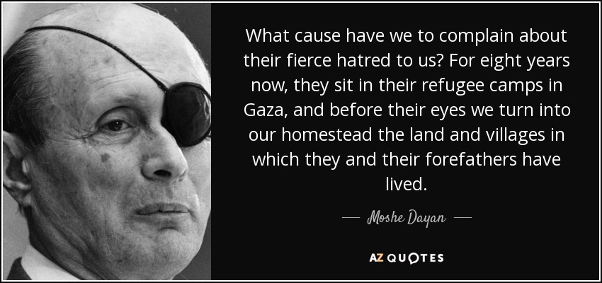 What cause have we to complain about their fierce hatred to us? For eight years now, they sit in their refugee camps in Gaza, and before their eyes we turn into our homestead the land and villages in which they and their forefathers have lived. - Moshe Dayan