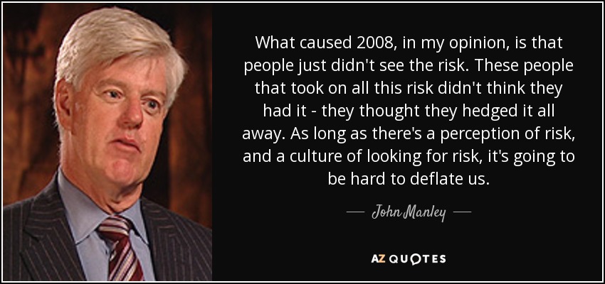 What caused 2008, in my opinion, is that people just didn't see the risk. These people that took on all this risk didn't think they had it - they thought they hedged it all away. As long as there's a perception of risk, and a culture of looking for risk, it's going to be hard to deflate us. - John Manley