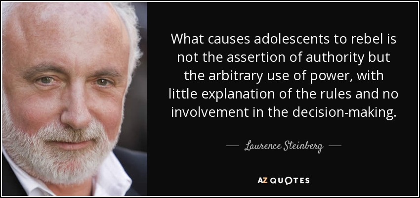 What causes adolescents to rebel is not the assertion of authority but the arbitrary use of power, with little explanation of the rules and no involvement in the decision-making. - Laurence Steinberg