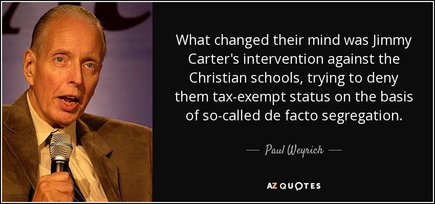 What changed their mind was Jimmy Carter's intervention against the Christian schools, trying to deny them tax-exempt status on the basis of so-called de facto segregation. - Paul Weyrich