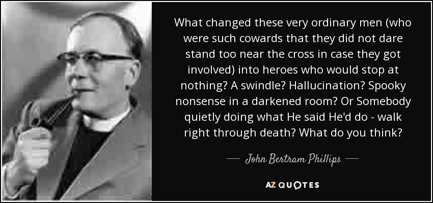 What changed these very ordinary men (who were such cowards that they did not dare stand too near the cross in case they got involved) into heroes who would stop at nothing? A swindle? Hallucination? Spooky nonsense in a darkened room? Or Somebody quietly doing what He said He'd do - walk right through death? What do you think? - John Bertram Phillips