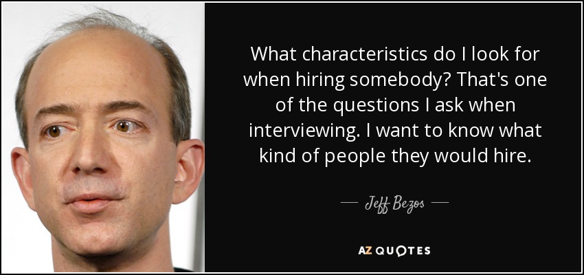 What characteristics do I look for when hiring somebody? That's one of the questions I ask when interviewing. I want to know what kind of people they would hire. - Jeff Bezos