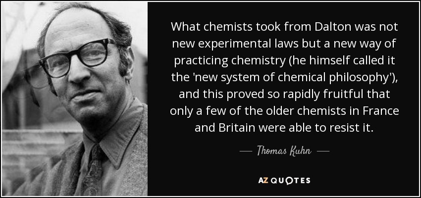 What chemists took from Dalton was not new experimental laws but a new way of practicing chemistry (he himself called it the 'new system of chemical philosophy'), and this proved so rapidly fruitful that only a few of the older chemists in France and Britain were able to resist it. - Thomas Kuhn
