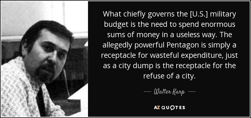 What chiefly governs the [U.S.] military budget is the need to spend enormous sums of money in a useless way. The allegedly powerful Pentagon is simply a receptacle for wasteful expenditure, just as a city dump is the receptacle for the refuse of a city. - Walter Karp