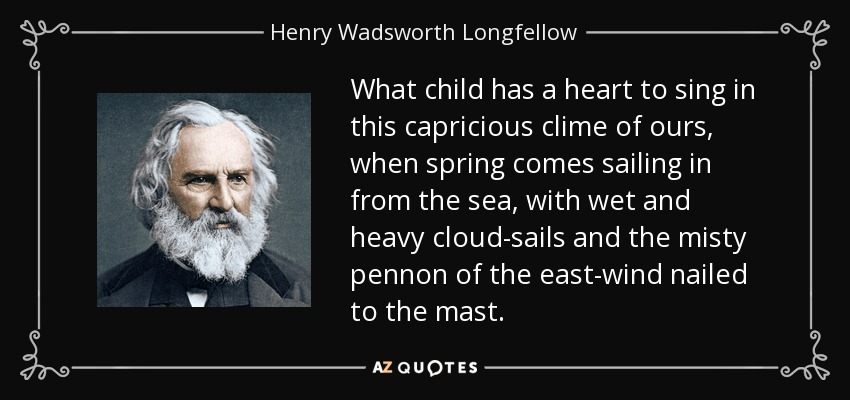 What child has a heart to sing in this capricious clime of ours, when spring comes sailing in from the sea, with wet and heavy cloud-sails and the misty pennon of the east-wind nailed to the mast. - Henry Wadsworth Longfellow