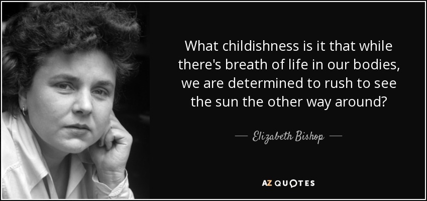 What childishness is it that while there's breath of life in our bodies, we are determined to rush to see the sun the other way around? - Elizabeth Bishop
