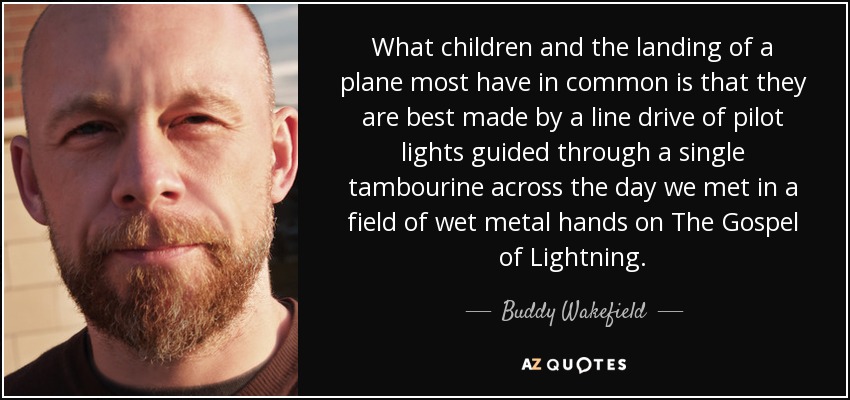 What children and the landing of a plane most have in common is that they are best made by a line drive of pilot lights guided through a single tambourine across the day we met in a field of wet metal hands on The Gospel of Lightning. - Buddy Wakefield