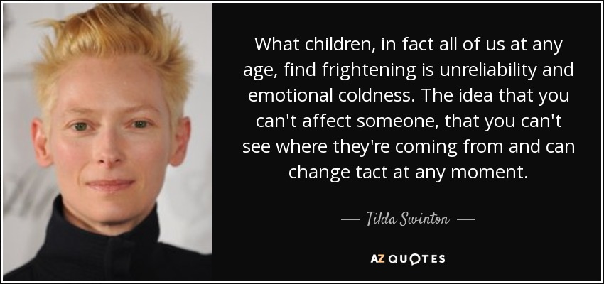 What children, in fact all of us at any age, find frightening is unreliability and emotional coldness. The idea that you can't affect someone, that you can't see where they're coming from and can change tact at any moment. - Tilda Swinton