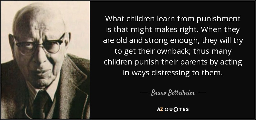 What children learn from punishment is that might makes right. When they are old and strong enough, they will try to get their ownback; thus many children punish their parents by acting in ways distressing to them. - Bruno Bettelheim