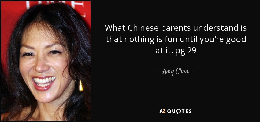 What Chinese parents understand is that nothing is fun until you're good at it. pg 29 - Amy Chua