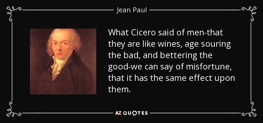What Cicero said of men-that they are like wines, age souring the bad, and bettering the good-we can say of misfortune, that it has the same effect upon them. - Jean Paul