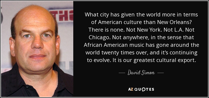 What city has given the world more in terms of American culture than New Orleans? There is none. Not New York. Not L.A. Not Chicago. Not anywhere, in the sense that African American music has gone around the world twenty times over, and it's continuing to evolve. It is our greatest cultural export. - David Simon