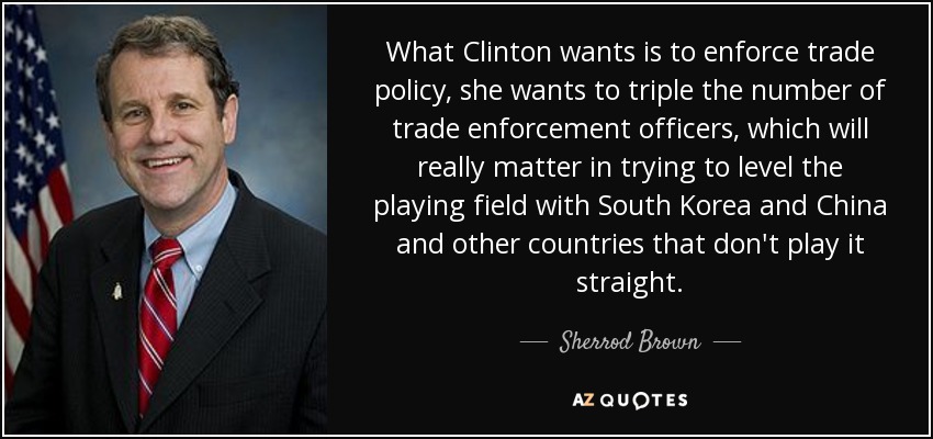 What Clinton wants is to enforce trade policy, she wants to triple the number of trade enforcement officers, which will really matter in trying to level the playing field with South Korea and China and other countries that don't play it straight. - Sherrod Brown