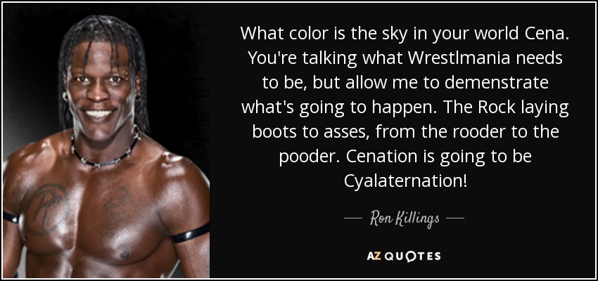 What color is the sky in your world Cena. You're talking what Wrestlmania needs to be, but allow me to demenstrate what's going to happen. The Rock laying boots to asses, from the rooder to the pooder. Cenation is going to be Cyalaternation! - Ron Killings