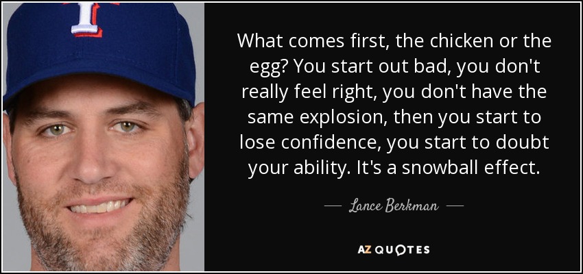 What comes first, the chicken or the egg? You start out bad, you don't really feel right, you don't have the same explosion, then you start to lose confidence, you start to doubt your ability. It's a snowball effect. - Lance Berkman