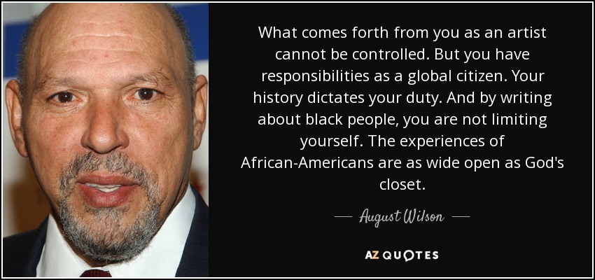 What comes forth from you as an artist cannot be controlled. But you have responsibilities as a global citizen. Your history dictates your duty. And by writing about black people, you are not limiting yourself. The experiences of African-Americans are as wide open as God's closet. - August Wilson