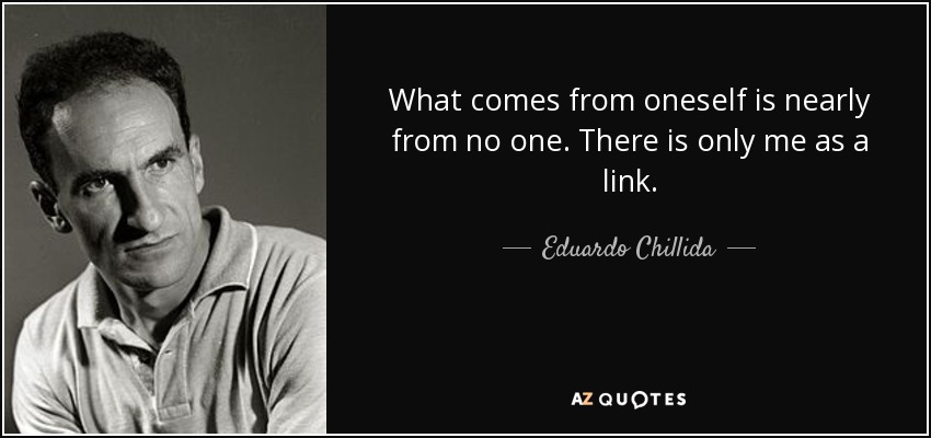 What comes from oneself is nearly from no one. There is only me as a link. - Eduardo Chillida