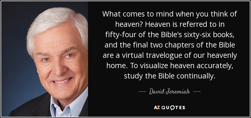 What comes to mind when you think of heaven? Heaven is referred to in fifty-four of the Bible's sixty-six books, and the final two chapters of the Bible are a virtual travelogue of our heavenly home. To visualize heaven accurately, study the Bible continually. - David Jeremiah