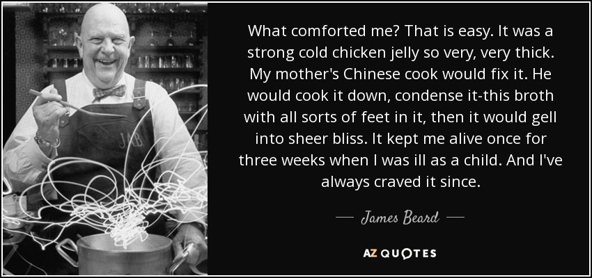 What comforted me? That is easy. It was a strong cold chicken jelly so very, very thick. My mother's Chinese cook would fix it. He would cook it down, condense it-this broth with all sorts of feet in it, then it would gell into sheer bliss. It kept me alive once for three weeks when I was ill as a child. And I've always craved it since. - James Beard