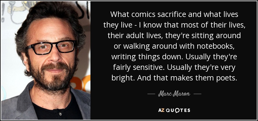 What comics sacrifice and what lives they live - I know that most of their lives, their adult lives, they're sitting around or walking around with notebooks, writing things down. Usually they're fairly sensitive. Usually they're very bright. And that makes them poets. - Marc Maron