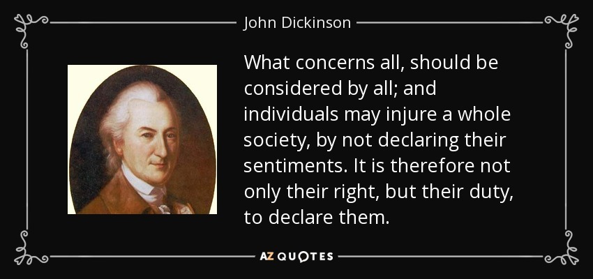 What concerns all, should be considered by all; and individuals may injure a whole society, by not declaring their sentiments. It is therefore not only their right, but their duty, to declare them. - John Dickinson