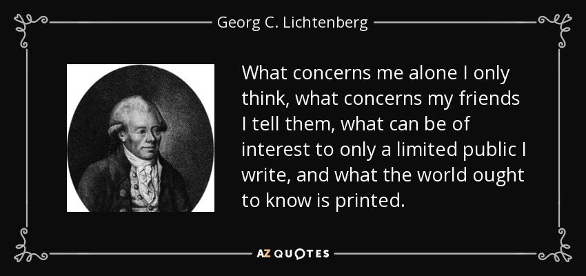 What concerns me alone I only think, what concerns my friends I tell them, what can be of interest to only a limited public I write, and what the world ought to know is printed. - Georg C. Lichtenberg