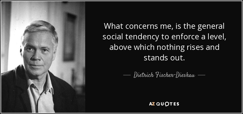 What concerns me, is the general social tendency to enforce a level, above which nothing rises and stands out. - Dietrich Fischer-Dieskau