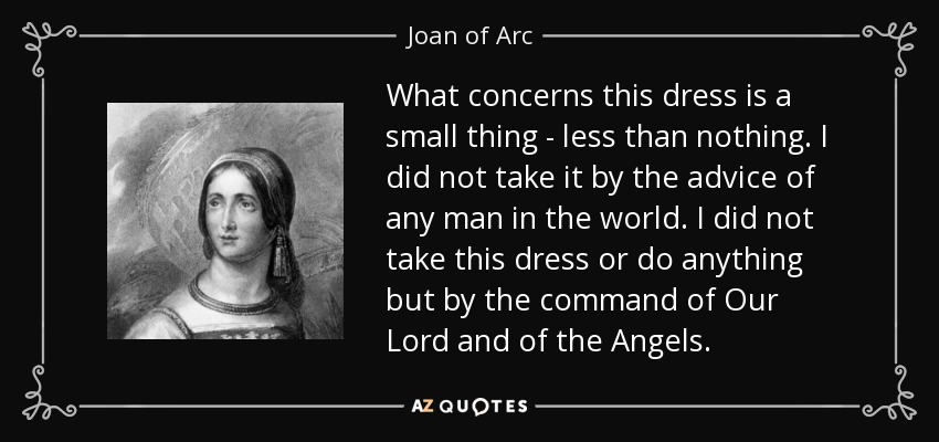 What concerns this dress is a small thing - less than nothing. I did not take it by the advice of any man in the world. I did not take this dress or do anything but by the command of Our Lord and of the Angels. - Joan of Arc