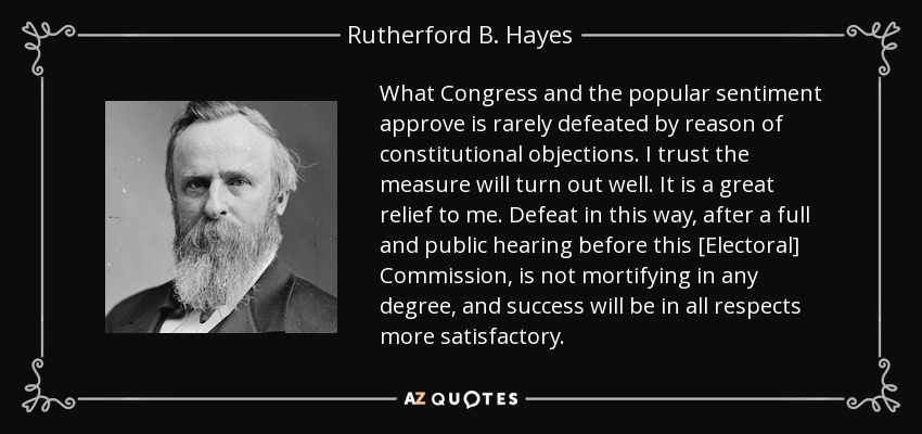 What Congress and the popular sentiment approve is rarely defeated by reason of constitutional objections. I trust the measure will turn out well. It is a great relief to me. Defeat in this way, after a full and public hearing before this [Electoral] Commission, is not mortifying in any degree, and success will be in all respects more satisfactory. - Rutherford B. Hayes