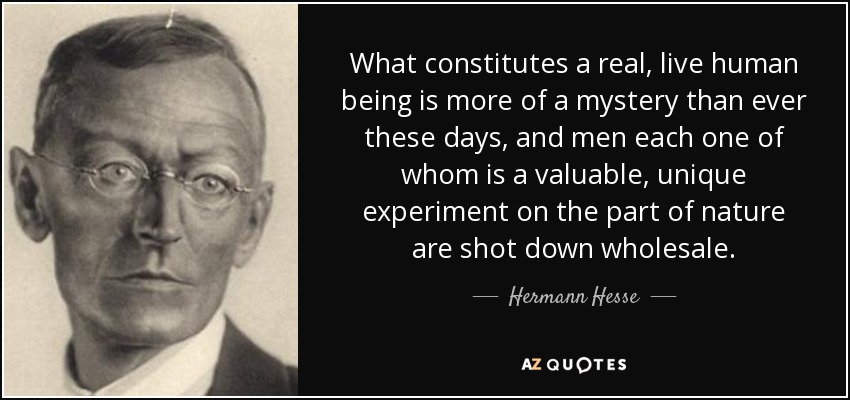 What constitutes a real, live human being is more of a mystery than ever these days, and men each one of whom is a valuable, unique experiment on the part of nature are shot down wholesale. - Hermann Hesse