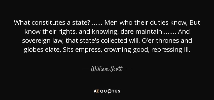 What constitutes a state? . . . . . . . Men who their duties know, But know their rights, and knowing, dare maintain. . . . . . . . And sovereign law, that state's collected will, O'er thrones and globes elate, Sits empress, crowning good, repressing ill. - William Scott, 1st Baron Stowell