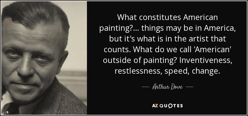 What constitutes American painting?... things may be in America, but it's what is in the artist that counts. What do we call 'American' outside of painting? Inventiveness, restlessness, speed, change. - Arthur Dove