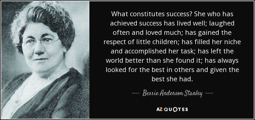 What constitutes success? She who has achieved success has lived well; laughed often and loved much; has gained the respect of little children; has filled her niche and accomplished her task; has left the world better than she found it; has always looked for the best in others and given the best she had. - Bessie Anderson Stanley