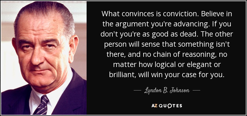 What convinces is conviction. Believe in the argument you're advancing. If you don't you're as good as dead. The other person will sense that something isn't there, and no chain of reasoning, no matter how logical or elegant or brilliant, will win your case for you. - Lyndon B. Johnson