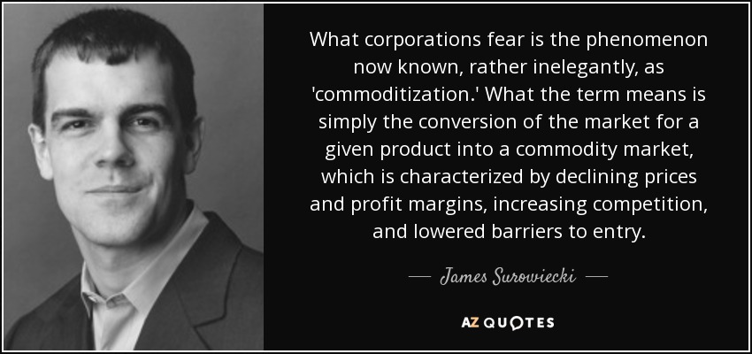What corporations fear is the phenomenon now known, rather inelegantly, as 'commoditization.' What the term means is simply the conversion of the market for a given product into a commodity market, which is characterized by declining prices and profit margins, increasing competition, and lowered barriers to entry. - James Surowiecki