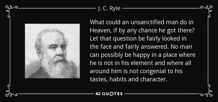 What could an unsanctified man do in Heaven, if by any chance he got there? Let that question be fairly looked in the face and fairly answered. No man can possibly be happy in a place where he is not in his element and where all around him is not congenial to his tastes, habits and character. - J. C. Ryle