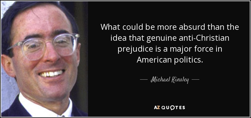 What could be more absurd than the idea that genuine anti-Christian prejudice is a major force in American politics. - Michael Kinsley