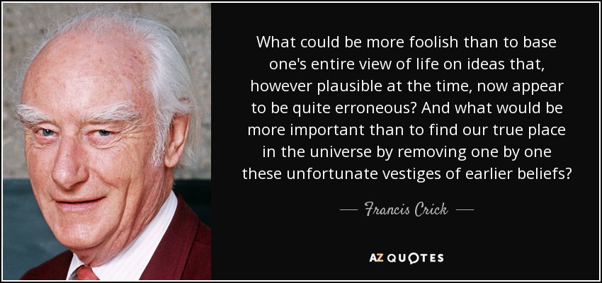 What could be more foolish than to base one's entire view of life on ideas that, however plausible at the time, now appear to be quite erroneous? And what would be more important than to find our true place in the universe by removing one by one these unfortunate vestiges of earlier beliefs? - Francis Crick