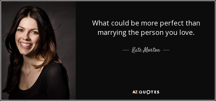 What could be more perfect than marrying the person you love. - Kate Morton