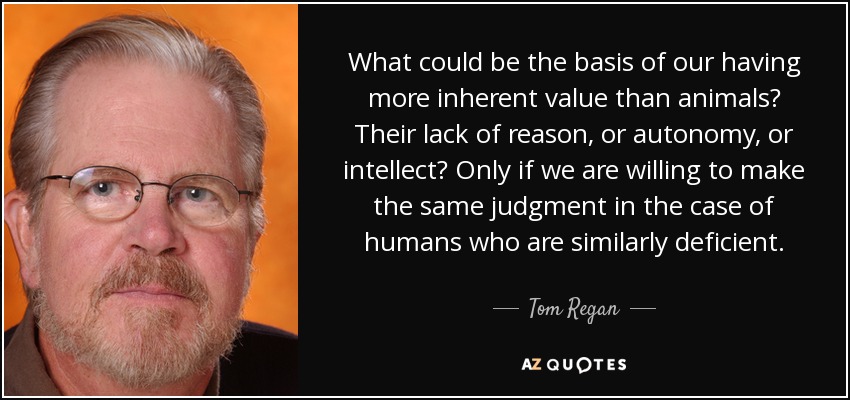 What could be the basis of our having more inherent value than animals? Their lack of reason, or autonomy, or intellect? Only if we are willing to make the same judgment in the case of humans who are similarly deficient. - Tom Regan