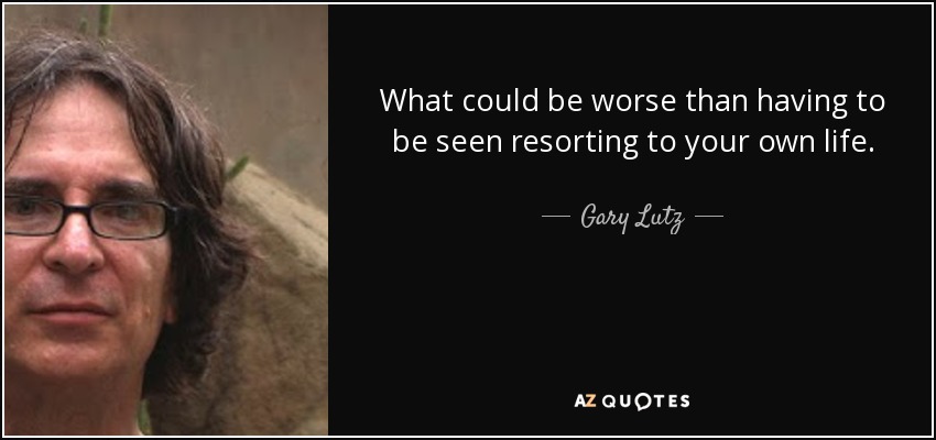 What could be worse than having to be seen resorting to your own life. - Gary Lutz