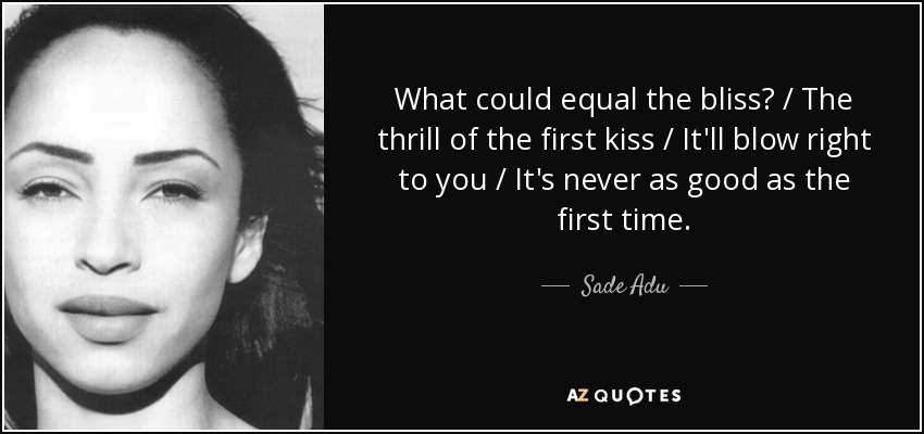 What could equal the bliss? / The thrill of the first kiss / It'll blow right to you / It's never as good as the first time. - Sade Adu