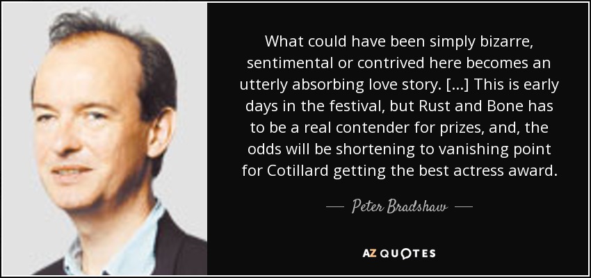 What could have been simply bizarre, sentimental or contrived here becomes an utterly absorbing love story. [...] This is early days in the festival, but Rust and Bone has to be a real contender for prizes, and, the odds will be shortening to vanishing point for Cotillard getting the best actress award. - Peter Bradshaw