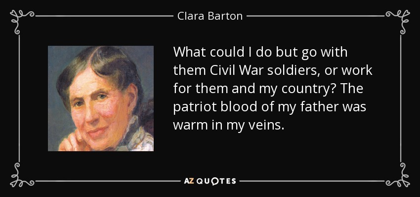 What could I do but go with them Civil War soldiers, or work for them and my country? The patriot blood of my father was warm in my veins. - Clara Barton