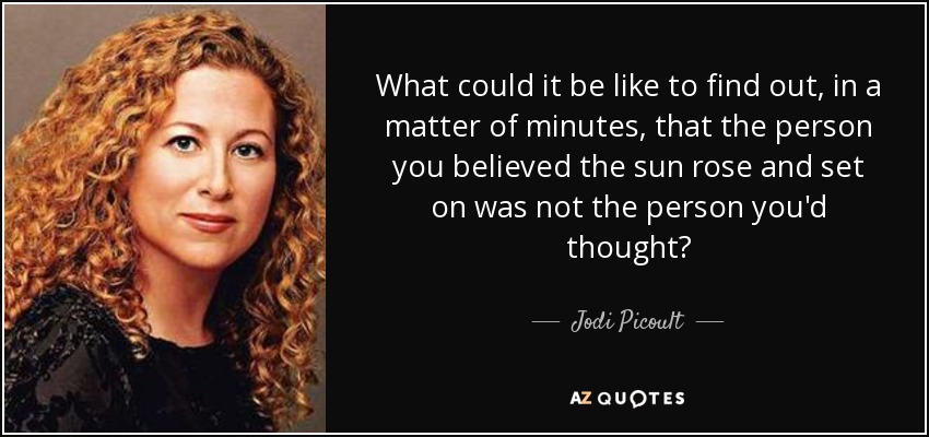 What could it be like to find out, in a matter of minutes, that the person you believed the sun rose and set on was not the person you'd thought? - Jodi Picoult