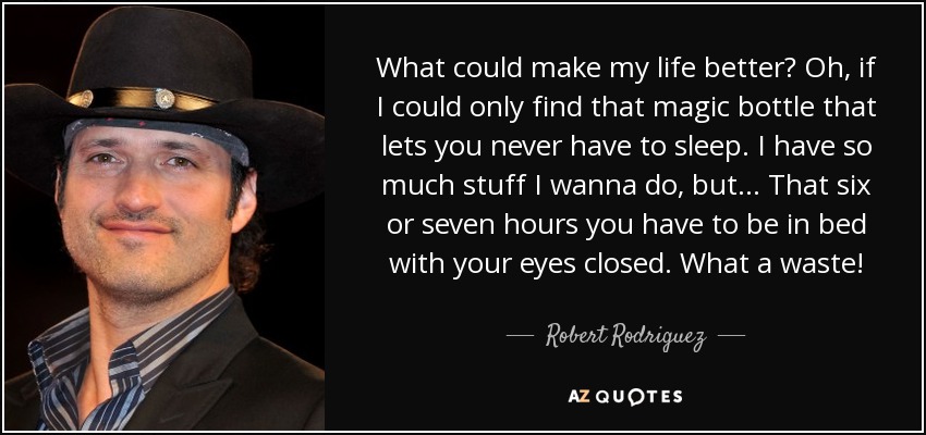What could make my life better? Oh, if I could only find that magic bottle that lets you never have to sleep. I have so much stuff I wanna do, but... That six or seven hours you have to be in bed with your eyes closed. What a waste! - Robert Rodriguez